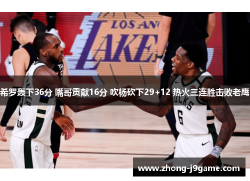 希罗轰下36分 嘴哥贡献16分 吹杨砍下29+12 热火三连胜击败老鹰