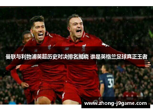曼联与利物浦英超历史对决排名揭晓 谁是英格兰足球真正王者