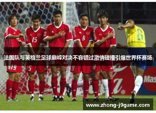 法国队与英格兰足球巅峰对决不容错过激情碰撞引爆世界杯赛场