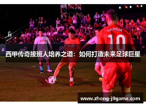 西甲传奇接班人培养之道：如何打造未来足球巨星