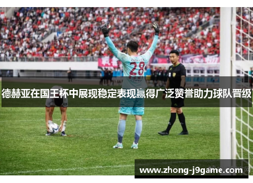 德赫亚在国王杯中展现稳定表现赢得广泛赞誉助力球队晋级