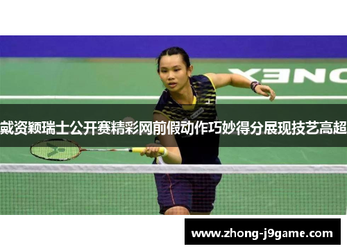 戴资颖瑞士公开赛精彩网前假动作巧妙得分展现技艺高超
