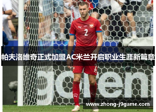 帕夫洛维奇正式加盟AC米兰开启职业生涯新篇章