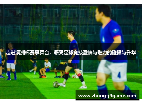 走进澳洲杯赛事舞台，感受足球竞技激情与魅力的碰撞与升华